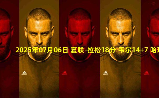 2025年07月06日 夏联-拉松18分 韦尔14+7 哈珀缺阵 热火击败马刺
